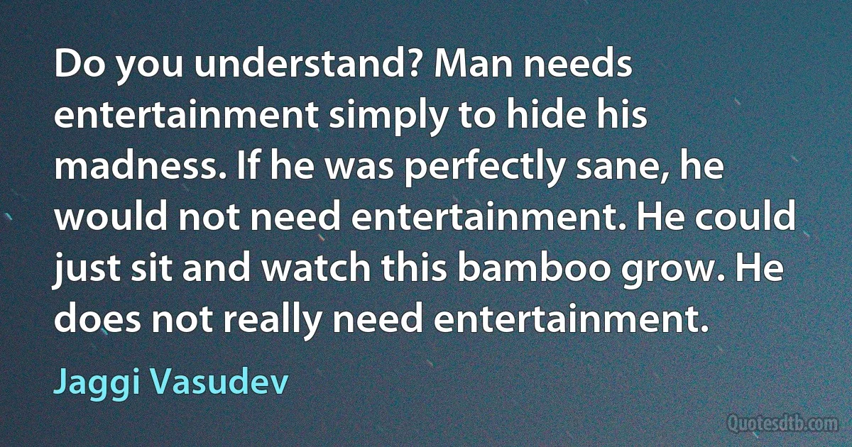 Do you understand? Man needs entertainment simply to hide his madness. If he was perfectly sane, he would not need entertainment. He could just sit and watch this bamboo grow. He does not really need entertainment. (Jaggi Vasudev)