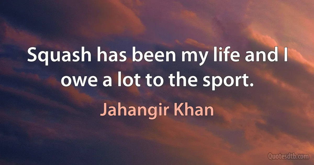 Squash has been my life and I owe a lot to the sport. (Jahangir Khan)