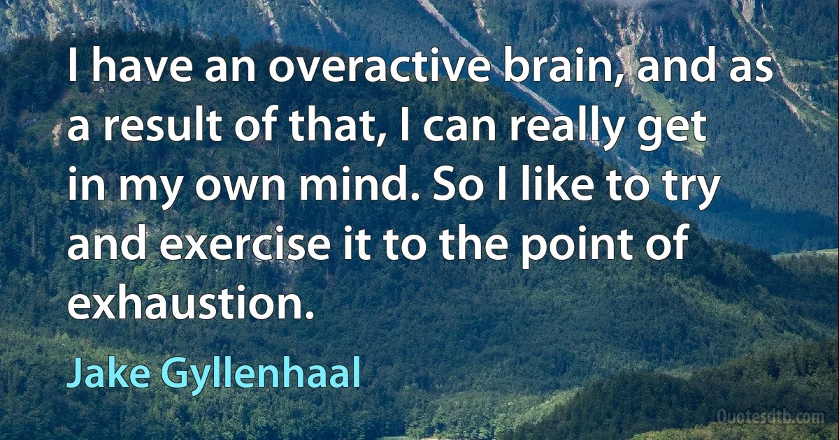 I have an overactive brain, and as a result of that, I can really get in my own mind. So I like to try and exercise it to the point of exhaustion. (Jake Gyllenhaal)