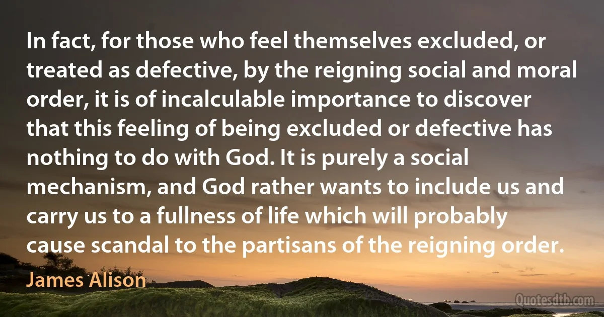 In fact, for those who feel themselves excluded, or treated as defective, by the reigning social and moral order, it is of incalculable importance to discover that this feeling of being excluded or defective has nothing to do with God. It is purely a social mechanism, and God rather wants to include us and carry us to a fullness of life which will probably cause scandal to the partisans of the reigning order. (James Alison)