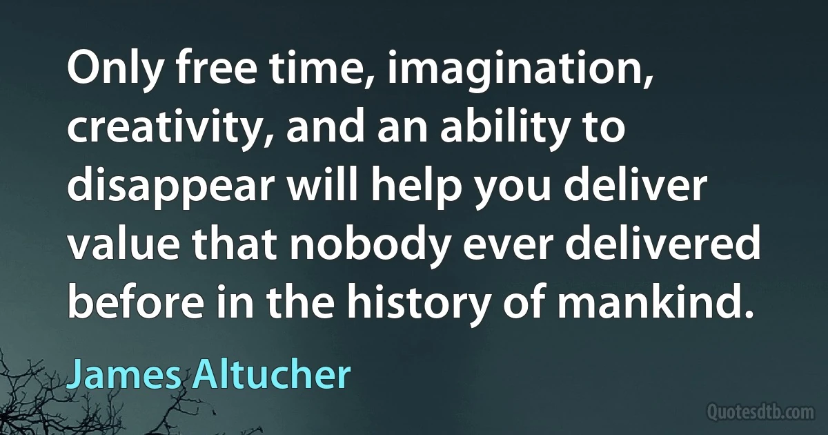 Only free time, imagination, creativity, and an ability to disappear will help you deliver value that nobody ever delivered before in the history of mankind. (James Altucher)