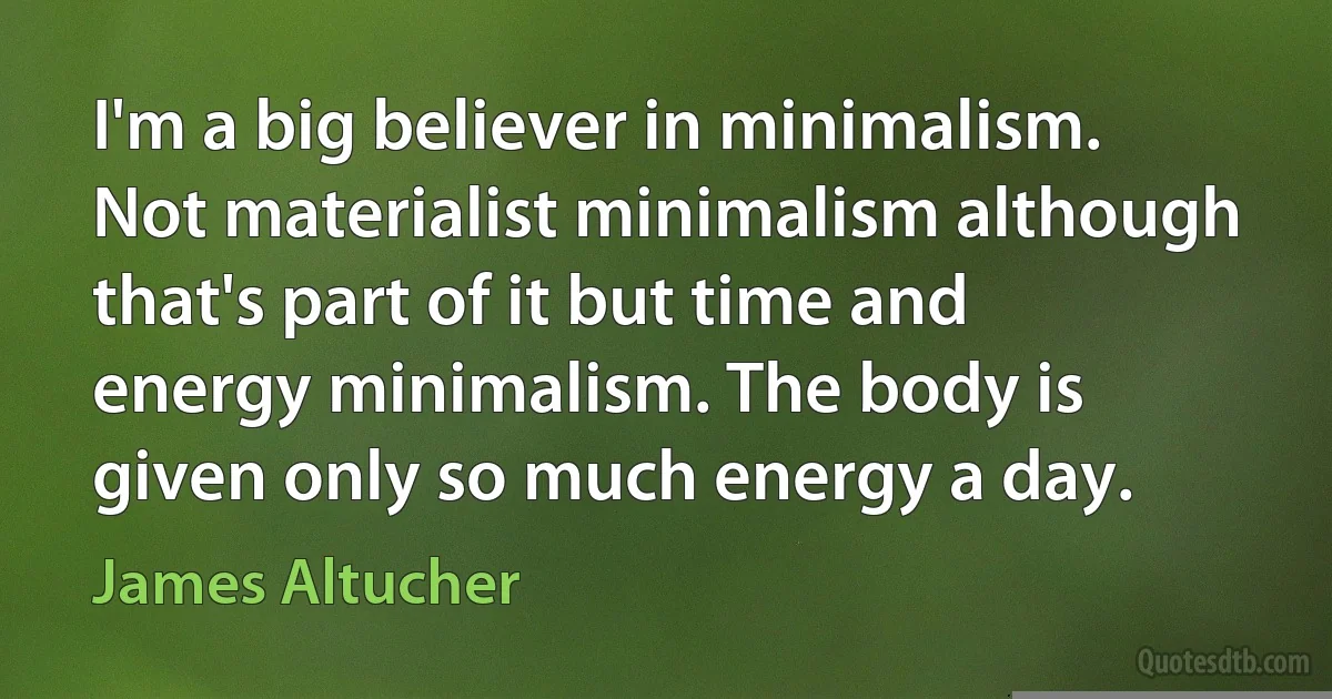 I'm a big believer in minimalism. Not materialist minimalism although that's part of it but time and energy minimalism. The body is given only so much energy a day. (James Altucher)