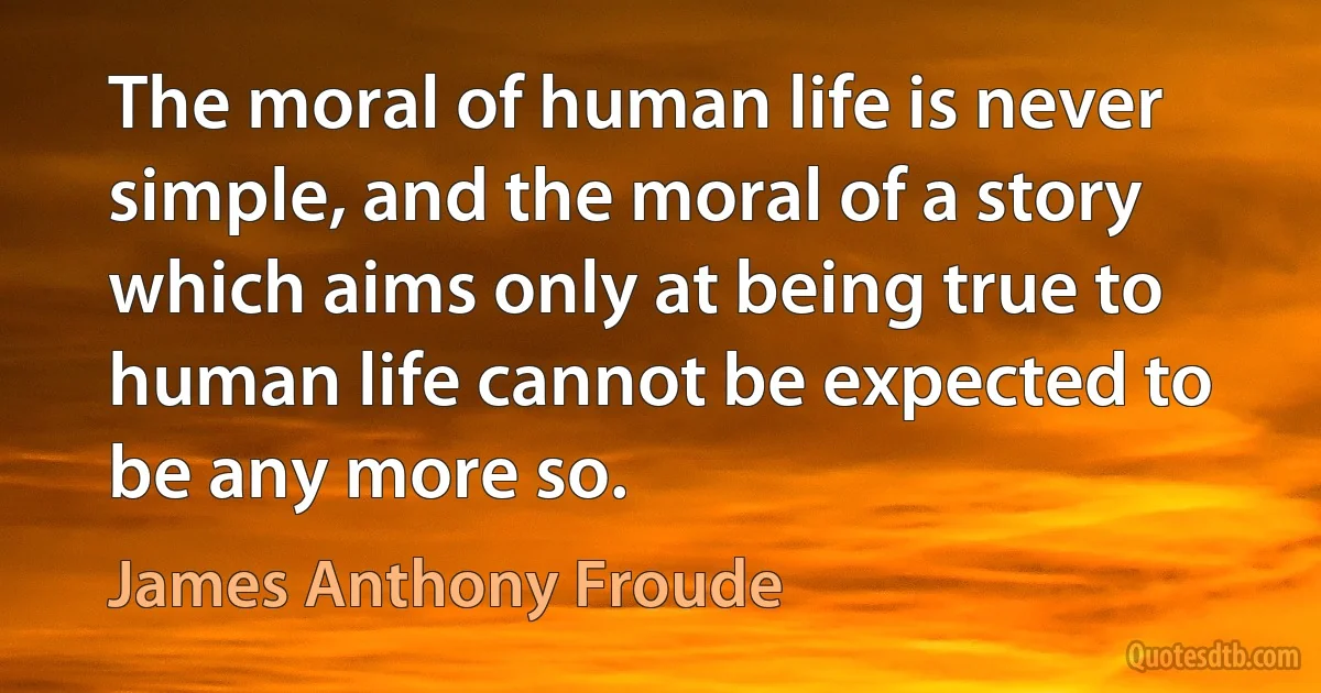 The moral of human life is never simple, and the moral of a story which aims only at being true to human life cannot be expected to be any more so. (James Anthony Froude)