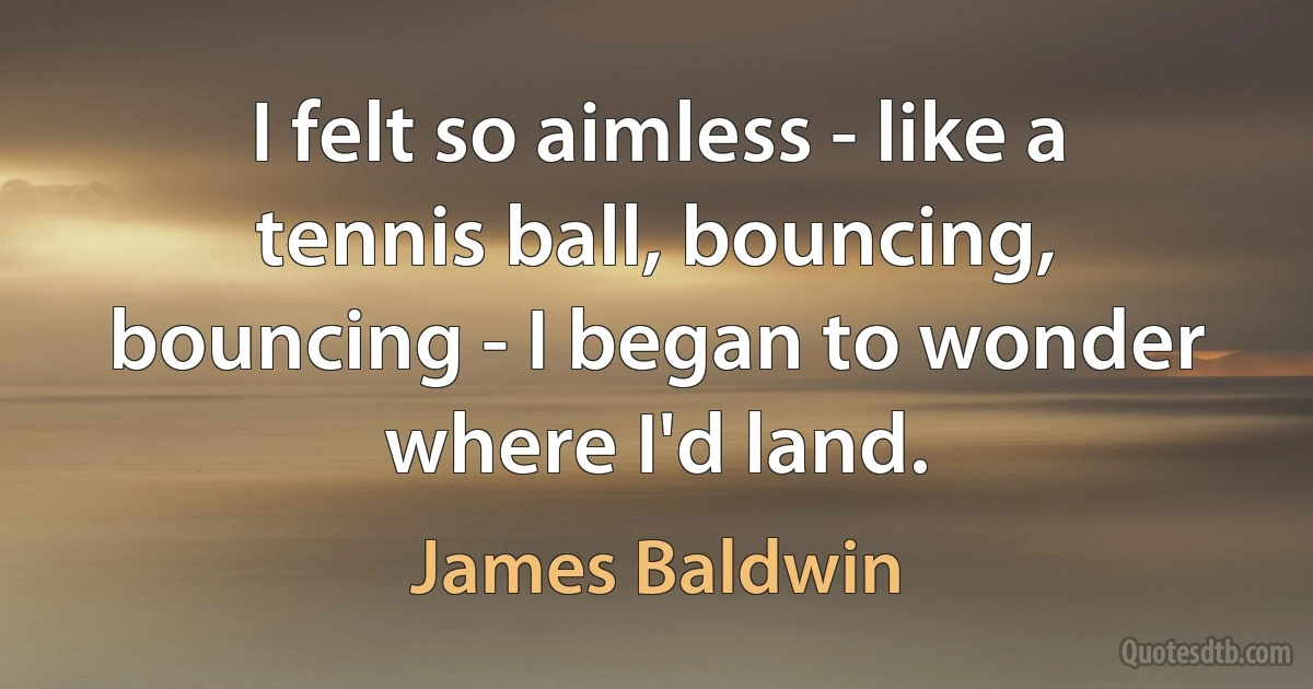 I felt so aimless - like a tennis ball, bouncing, bouncing - I began to wonder where I'd land. (James Baldwin)