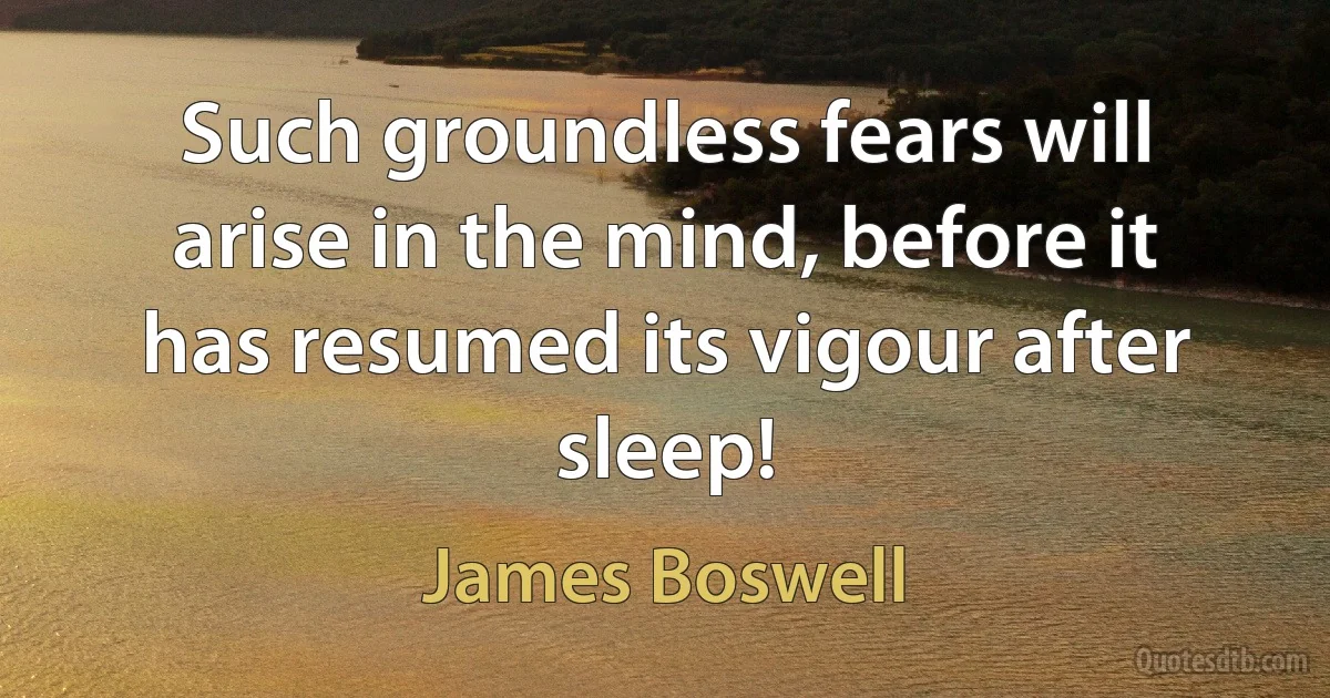 Such groundless fears will arise in the mind, before it has resumed its vigour after sleep! (James Boswell)