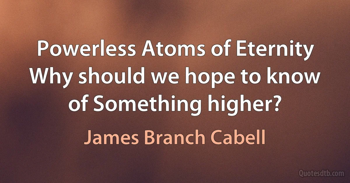 Powerless Atoms of Eternity
Why should we hope to know of Something higher? (James Branch Cabell)