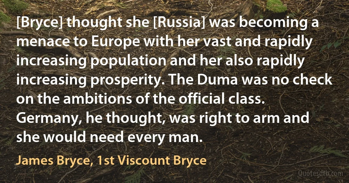 [Bryce] thought she [Russia] was becoming a menace to Europe with her vast and rapidly increasing population and her also rapidly increasing prosperity. The Duma was no check on the ambitions of the official class. Germany, he thought, was right to arm and she would need every man. (James Bryce, 1st Viscount Bryce)