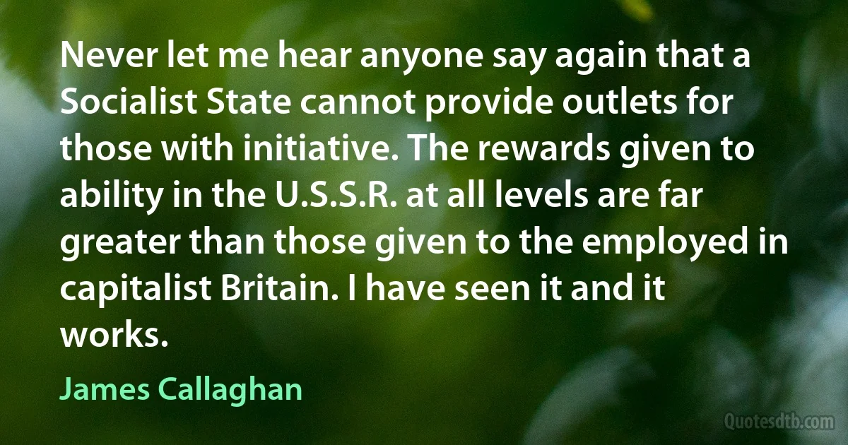 Never let me hear anyone say again that a Socialist State cannot provide outlets for those with initiative. The rewards given to ability in the U.S.S.R. at all levels are far greater than those given to the employed in capitalist Britain. I have seen it and it works. (James Callaghan)