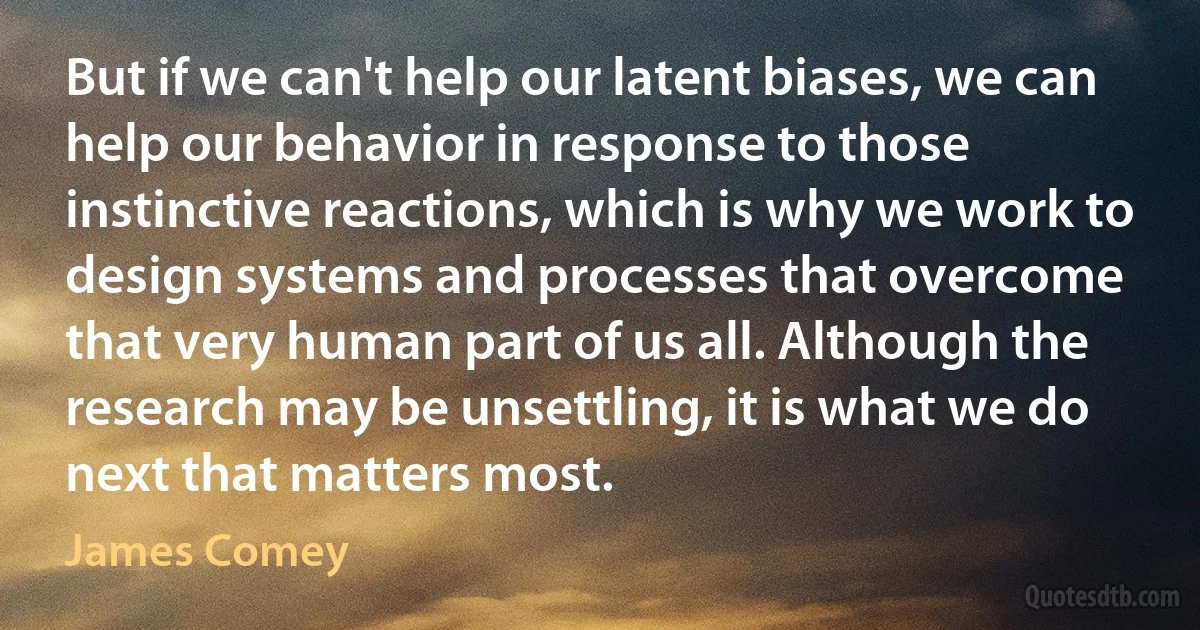 But if we can't help our latent biases, we can help our behavior in response to those instinctive reactions, which is why we work to design systems and processes that overcome that very human part of us all. Although the research may be unsettling, it is what we do next that matters most. (James Comey)