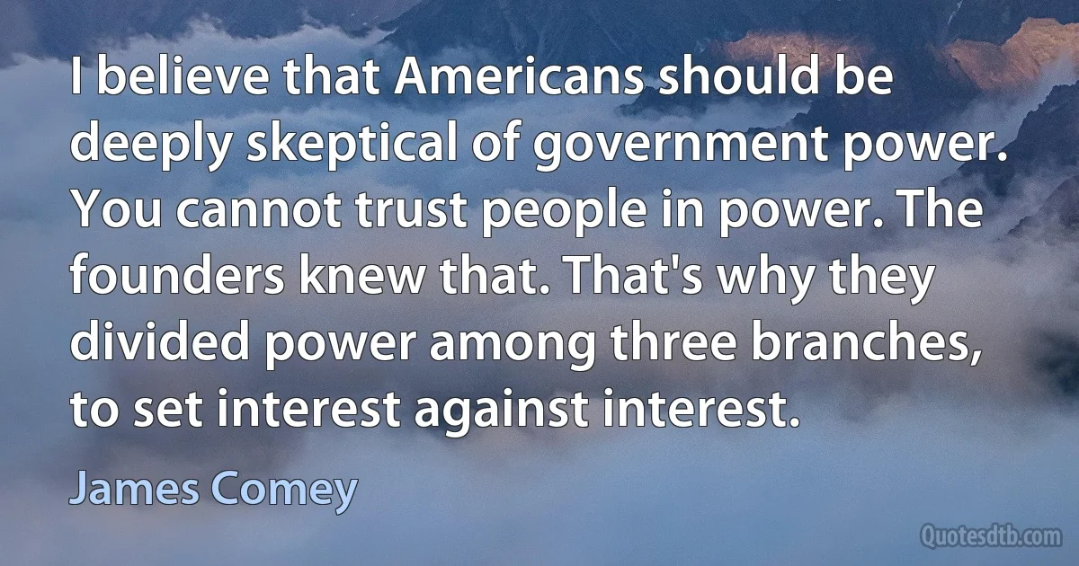 I believe that Americans should be deeply skeptical of government power. You cannot trust people in power. The founders knew that. That's why they divided power among three branches, to set interest against interest. (James Comey)