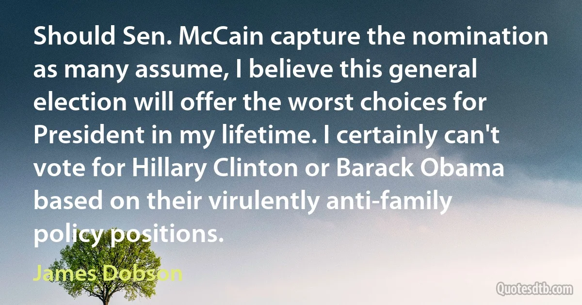 Should Sen. McCain capture the nomination as many assume, I believe this general election will offer the worst choices for President in my lifetime. I certainly can't vote for Hillary Clinton or Barack Obama based on their virulently anti-family policy positions. (James Dobson)