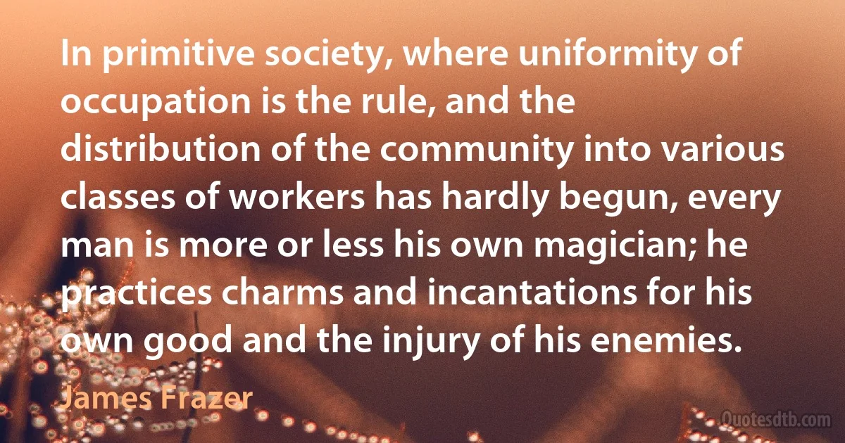 In primitive society, where uniformity of occupation is the rule, and the distribution of the community into various classes of workers has hardly begun, every man is more or less his own magician; he practices charms and incantations for his own good and the injury of his enemies. (James Frazer)