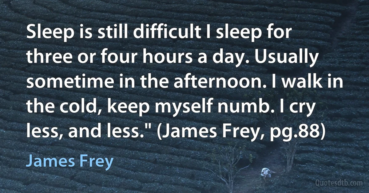 Sleep is still difficult I sleep for three or four hours a day. Usually sometime in the afternoon. I walk in the cold, keep myself numb. I cry less, and less." (James Frey, pg.88) (James Frey)