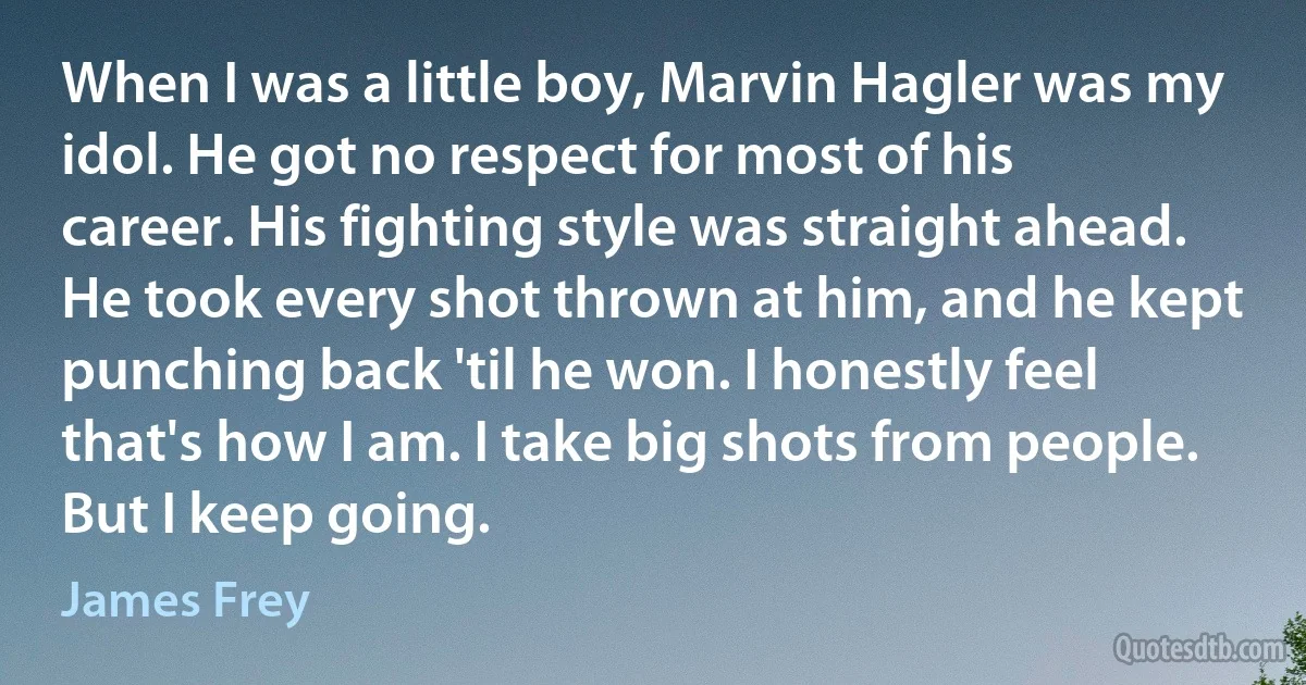 When I was a little boy, Marvin Hagler was my idol. He got no respect for most of his career. His fighting style was straight ahead. He took every shot thrown at him, and he kept punching back 'til he won. I honestly feel that's how I am. I take big shots from people. But I keep going. (James Frey)