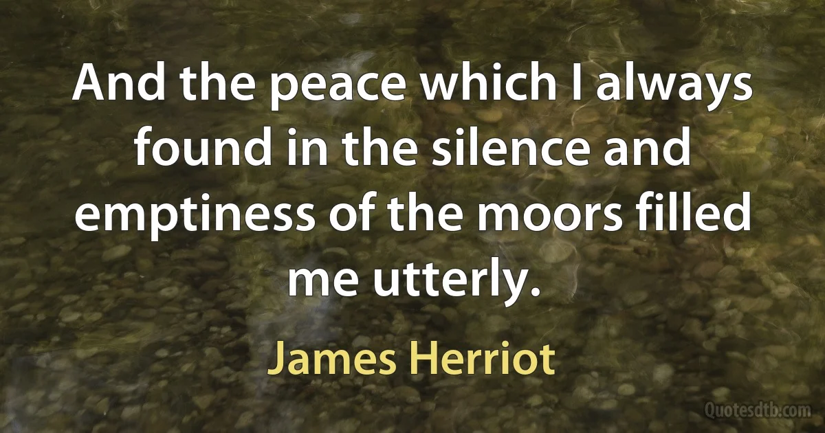 And the peace which I always found in the silence and emptiness of the moors filled me utterly. (James Herriot)