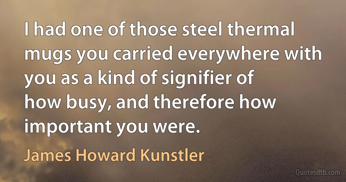 I had one of those steel thermal mugs you carried everywhere with you as a kind of signifier of how busy, and therefore how important you were. (James Howard Kunstler)