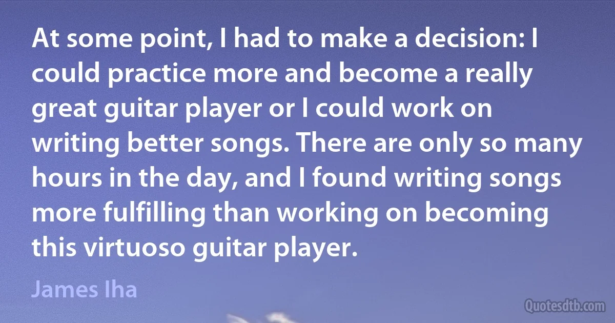 At some point, I had to make a decision: I could practice more and become a really great guitar player or I could work on writing better songs. There are only so many hours in the day, and I found writing songs more fulfilling than working on becoming this virtuoso guitar player. (James Iha)