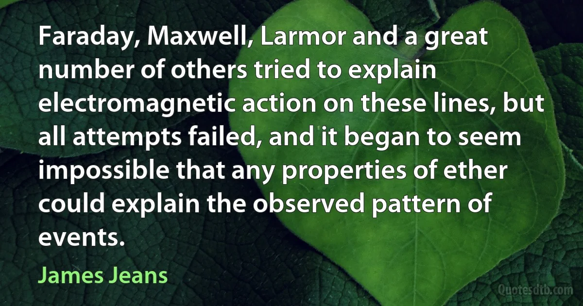 Faraday, Maxwell, Larmor and a great number of others tried to explain electromagnetic action on these lines, but all attempts failed, and it began to seem impossible that any properties of ether could explain the observed pattern of events. (James Jeans)