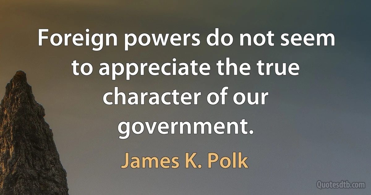 Foreign powers do not seem to appreciate the true character of our government. (James K. Polk)