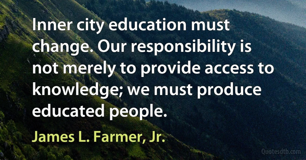 Inner city education must change. Our responsibility is not merely to provide access to knowledge; we must produce educated people. (James L. Farmer, Jr.)