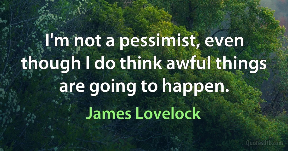 I'm not a pessimist, even though I do think awful things are going to happen. (James Lovelock)