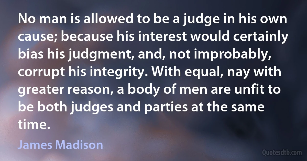 No man is allowed to be a judge in his own cause; because his interest would certainly bias his judgment, and, not improbably, corrupt his integrity. With equal, nay with greater reason, a body of men are unfit to be both judges and parties at the same time. (James Madison)