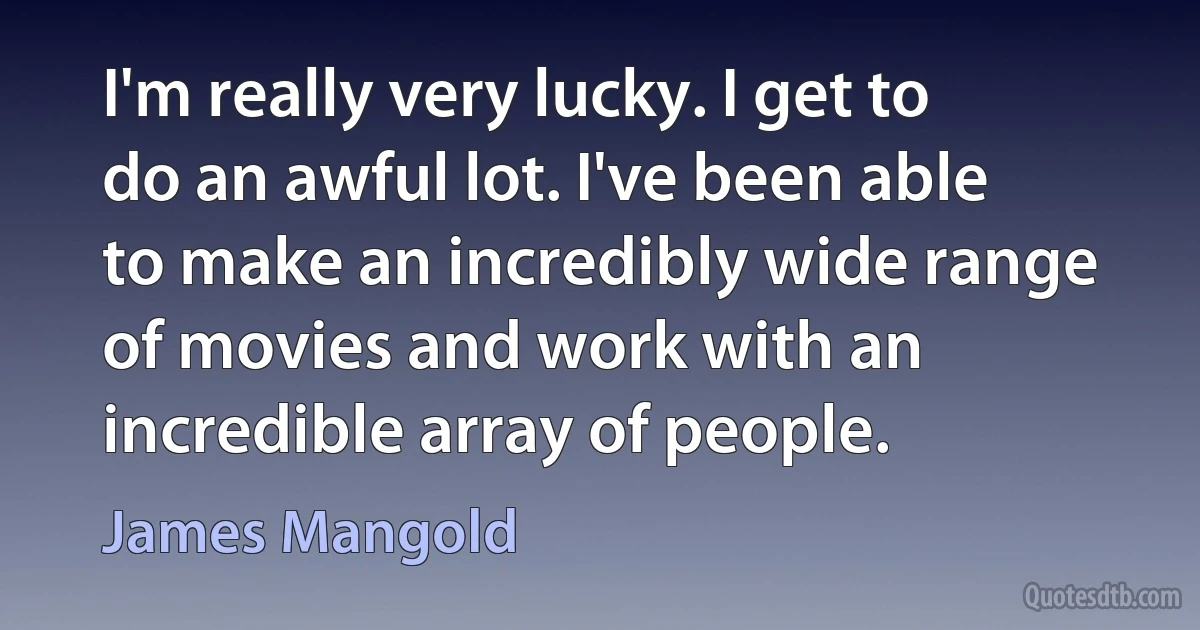 I'm really very lucky. I get to do an awful lot. I've been able to make an incredibly wide range of movies and work with an incredible array of people. (James Mangold)