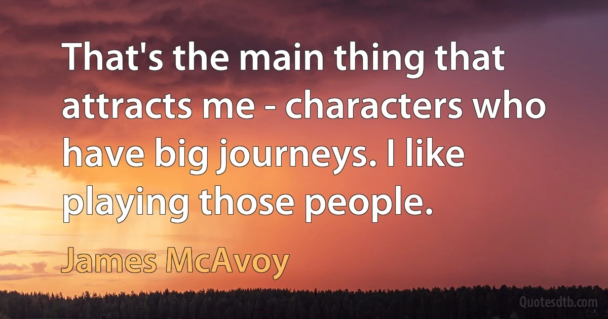 That's the main thing that attracts me - characters who have big journeys. I like playing those people. (James McAvoy)