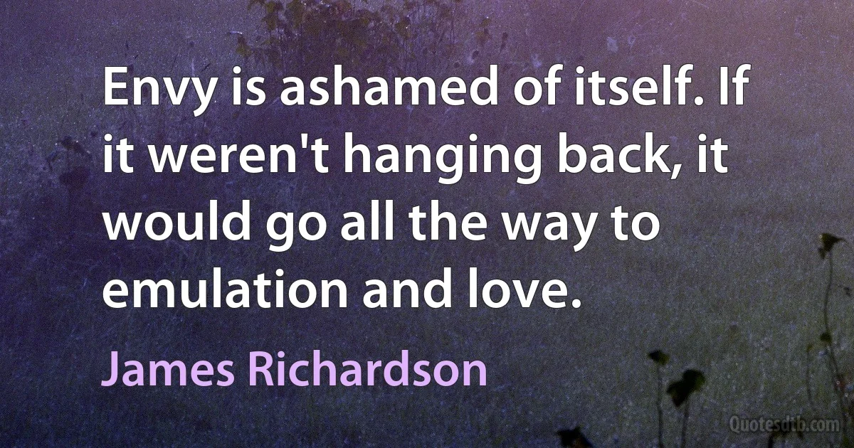 Envy is ashamed of itself. If it weren't hanging back, it would go all the way to emulation and love. (James Richardson)