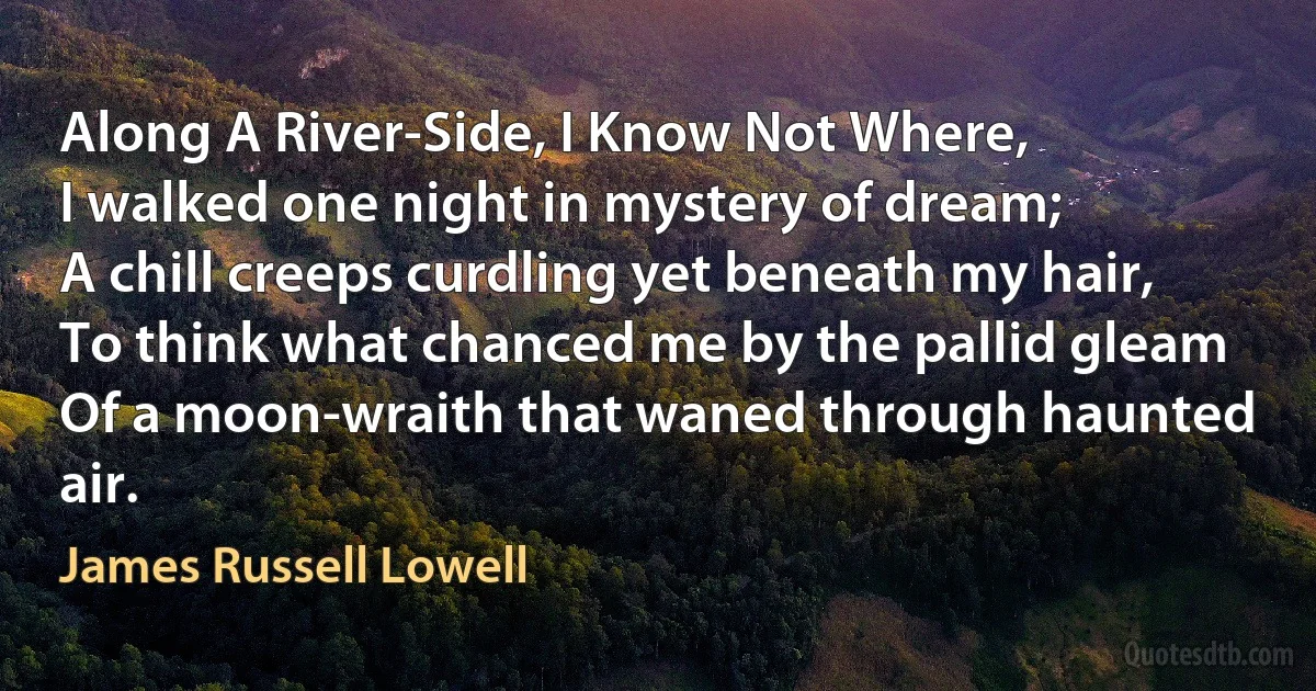 Along A River-Side, I Know Not Where,
I walked one night in mystery of dream;
A chill creeps curdling yet beneath my hair,
To think what chanced me by the pallid gleam
Of a moon-wraith that waned through haunted air. (James Russell Lowell)