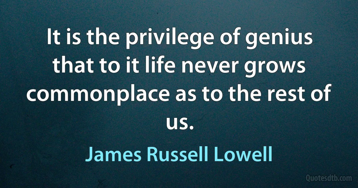 It is the privilege of genius that to it life never grows commonplace as to the rest of us. (James Russell Lowell)