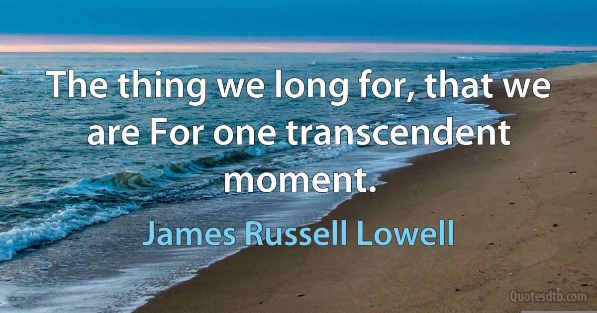 The thing we long for, that we are For one transcendent moment. (James Russell Lowell)