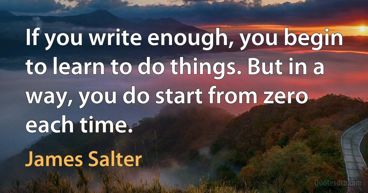 If you write enough, you begin to learn to do things. But in a way, you do start from zero each time. (James Salter)