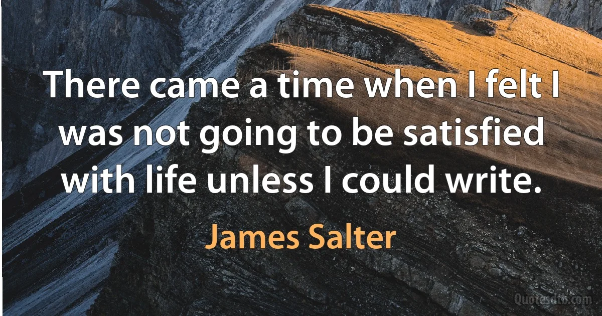 There came a time when I felt I was not going to be satisfied with life unless I could write. (James Salter)