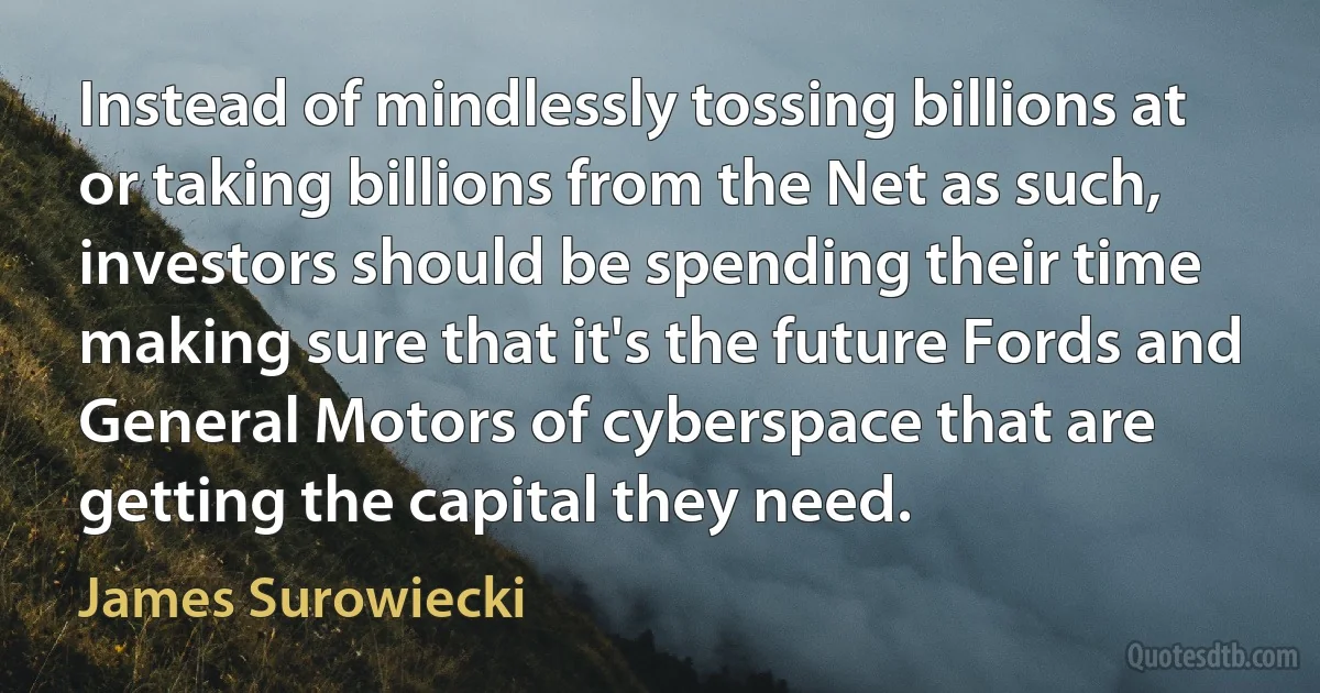 Instead of mindlessly tossing billions at or taking billions from the Net as such, investors should be spending their time making sure that it's the future Fords and General Motors of cyberspace that are getting the capital they need. (James Surowiecki)