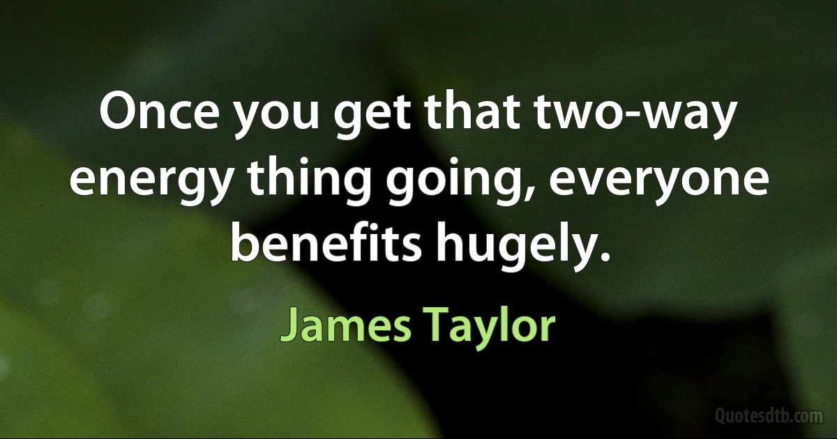 Once you get that two-way energy thing going, everyone benefits hugely. (James Taylor)