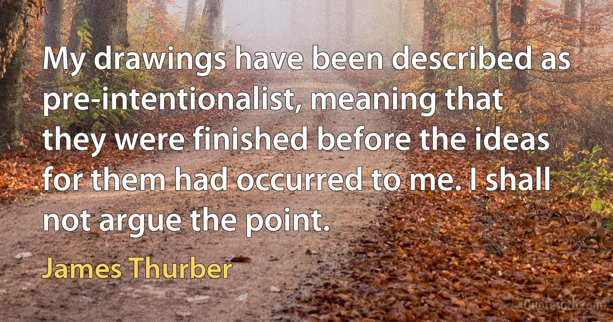 My drawings have been described as pre-intentionalist, meaning that they were finished before the ideas for them had occurred to me. I shall not argue the point. (James Thurber)