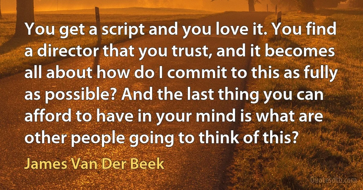 You get a script and you love it. You find a director that you trust, and it becomes all about how do I commit to this as fully as possible? And the last thing you can afford to have in your mind is what are other people going to think of this? (James Van Der Beek)