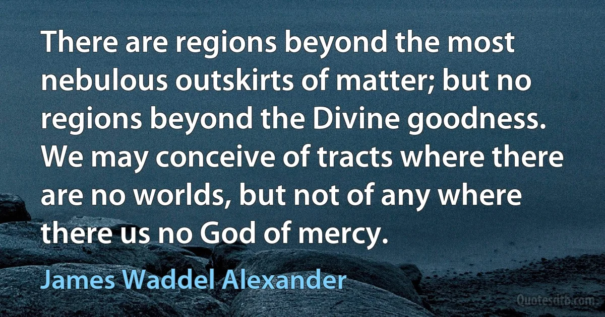 There are regions beyond the most nebulous outskirts of matter; but no regions beyond the Divine goodness. We may conceive of tracts where there are no worlds, but not of any where there us no God of mercy. (James Waddel Alexander)