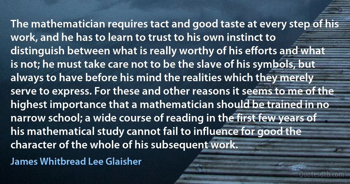 The mathematician requires tact and good taste at every step of his work, and he has to learn to trust to his own instinct to distinguish between what is really worthy of his efforts and what is not; he must take care not to be the slave of his symbols, but always to have before his mind the realities which they merely serve to express. For these and other reasons it seems to me of the highest importance that a mathematician should be trained in no narrow school; a wide course of reading in the first few years of his mathematical study cannot fail to influence for good the character of the whole of his subsequent work. (James Whitbread Lee Glaisher)