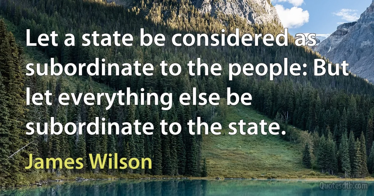 Let a state be considered as subordinate to the people: But let everything else be subordinate to the state. (James Wilson)