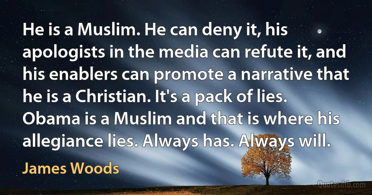 He is a Muslim. He can deny it, his apologists in the media can refute it, and his enablers can promote a narrative that he is a Christian. It's a pack of lies. Obama is a Muslim and that is where his allegiance lies. Always has. Always will. (James Woods)