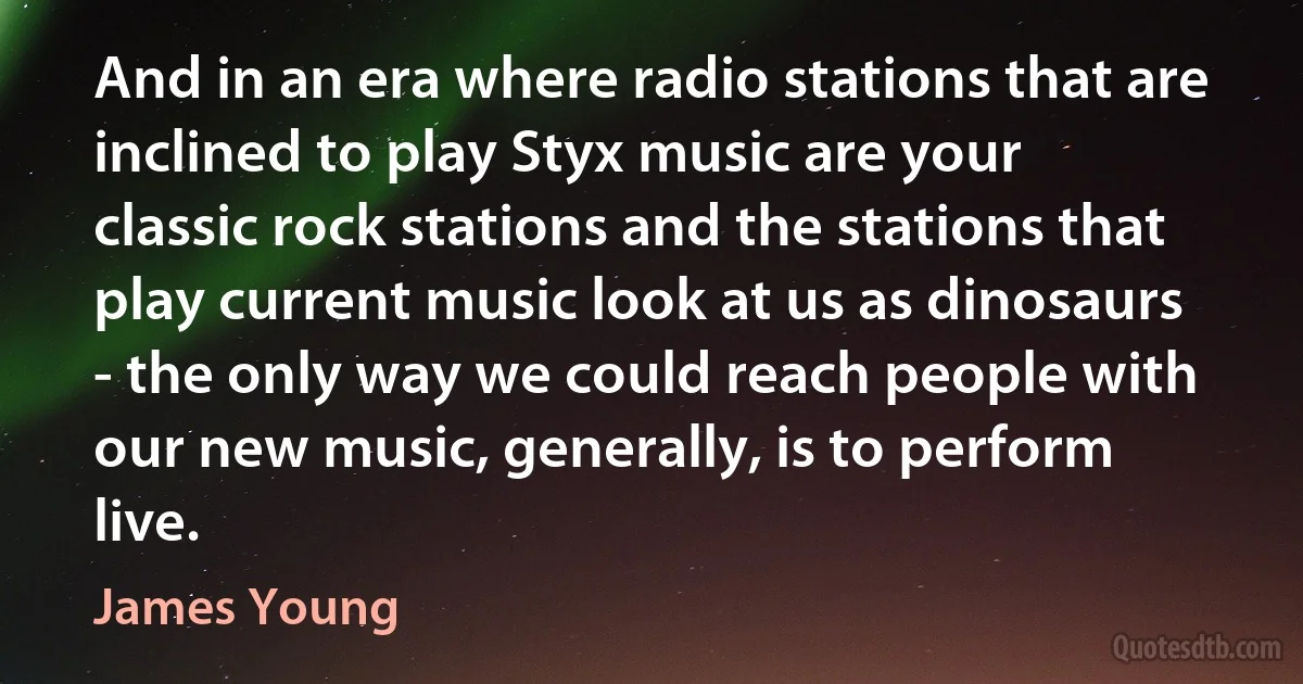 And in an era where radio stations that are inclined to play Styx music are your classic rock stations and the stations that play current music look at us as dinosaurs - the only way we could reach people with our new music, generally, is to perform live. (James Young)