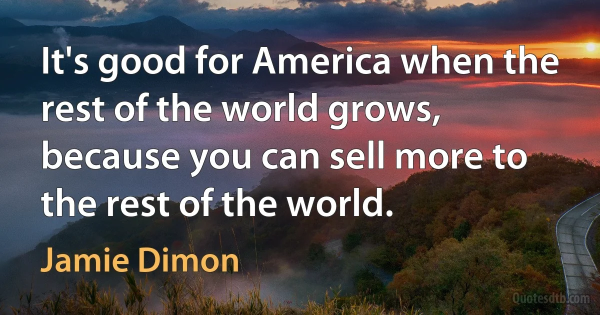 It's good for America when the rest of the world grows, because you can sell more to the rest of the world. (Jamie Dimon)