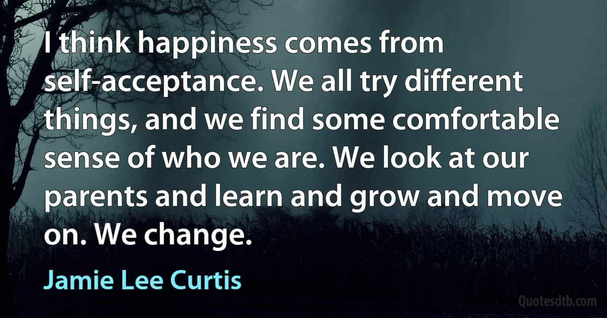 I think happiness comes from self-acceptance. We all try different things, and we find some comfortable sense of who we are. We look at our parents and learn and grow and move on. We change. (Jamie Lee Curtis)