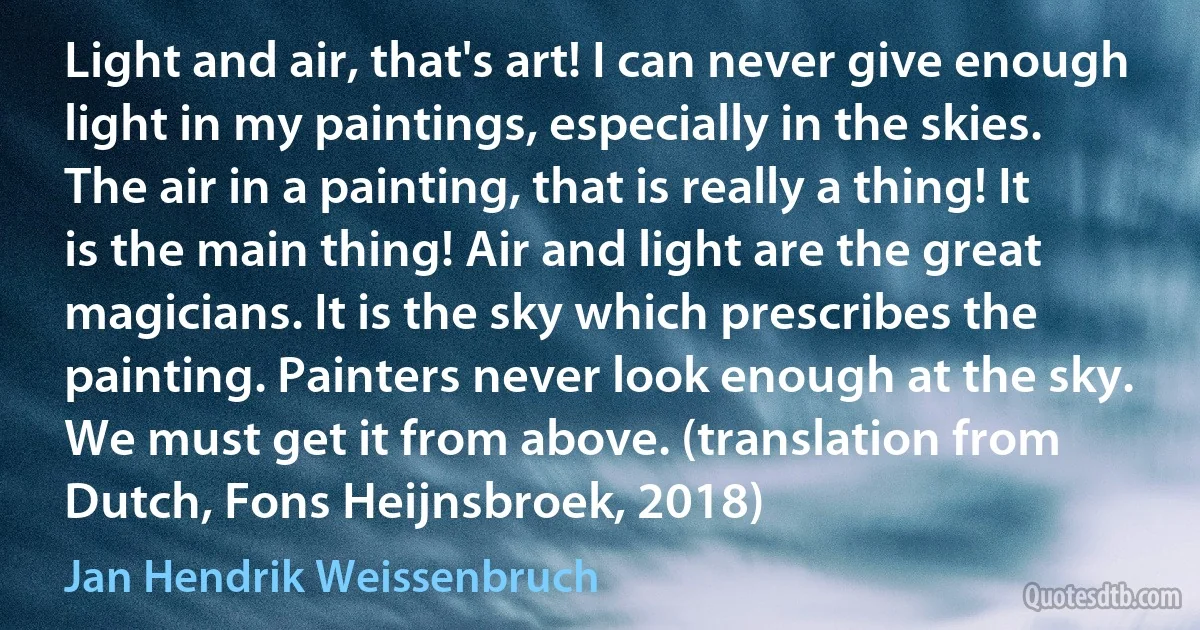 Light and air, that's art! I can never give enough light in my paintings, especially in the skies. The air in a painting, that is really a thing! It is the main thing! Air and light are the great magicians. It is the sky which prescribes the painting. Painters never look enough at the sky. We must get it from above. (translation from Dutch, Fons Heijnsbroek, 2018) (Jan Hendrik Weissenbruch)