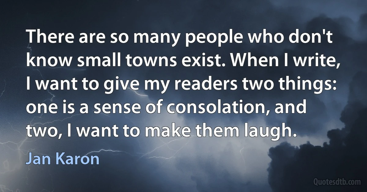 There are so many people who don't know small towns exist. When I write, I want to give my readers two things: one is a sense of consolation, and two, I want to make them laugh. (Jan Karon)