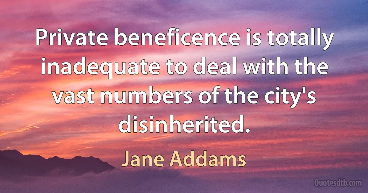 Private beneficence is totally inadequate to deal with the vast numbers of the city's disinherited. (Jane Addams)