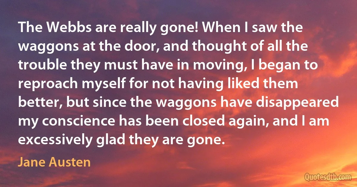 The Webbs are really gone! When I saw the waggons at the door, and thought of all the trouble they must have in moving, I began to reproach myself for not having liked them better, but since the waggons have disappeared my conscience has been closed again, and I am excessively glad they are gone. (Jane Austen)