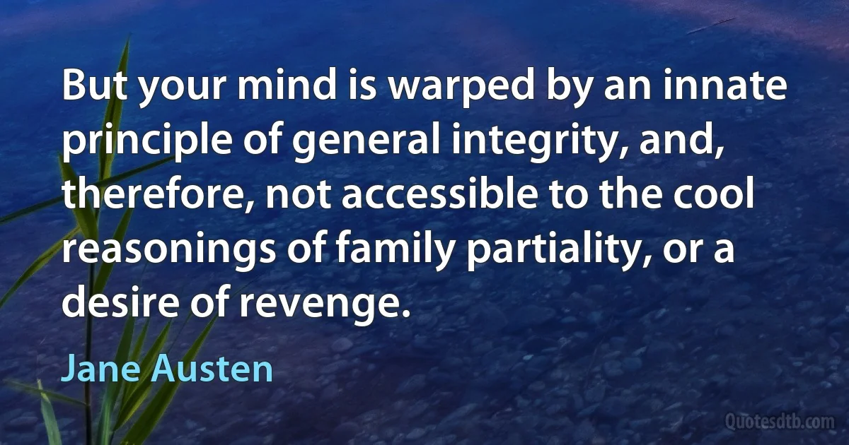 But your mind is warped by an innate principle of general integrity, and, therefore, not accessible to the cool reasonings of family partiality, or a desire of revenge. (Jane Austen)